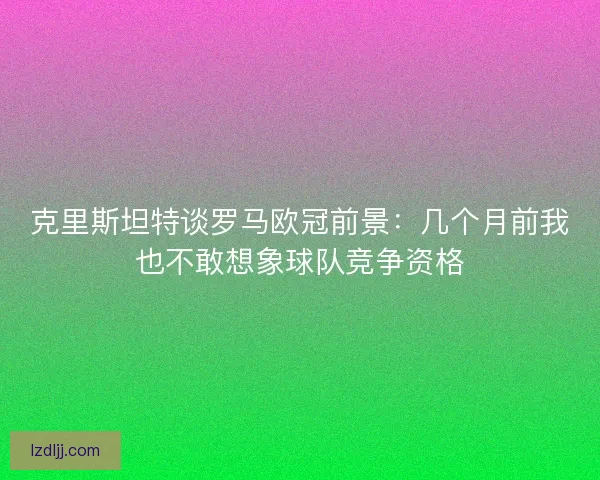 克里斯坦特谈罗马欧冠前景：几个月前我也不敢想象球队竞争资格