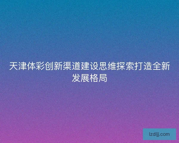 天津体彩创新渠道建设思维探索打造全新发展格局 天津体彩创新渠道建设思维探索打造全新发展格局