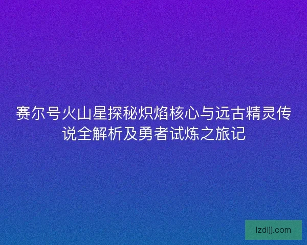 赛尔号火山星探秘炽焰核心与远古精灵传说全解析及勇者试炼之旅记