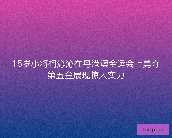 15岁小将柯沁沁在粤港澳全运会上勇夺第五金展现惊人实力