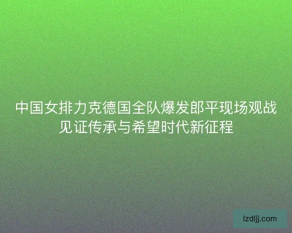 中国女排力克德国全队爆发郎平现场观战见证传承与希望时代新征程