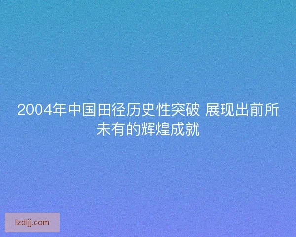 2004年中国田径历史性突破 展现出前所未有的辉煌成就
