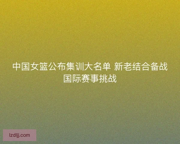 中国女篮公布集训大名单 新老结合备战国际赛事挑战