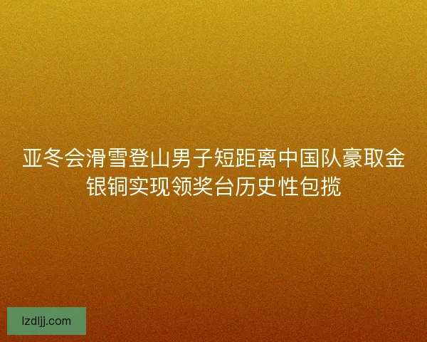 亚冬会滑雪登山男子短距离中国队豪取金银铜实现领奖台历史性包揽 亚冬会滑雪登山男子短距离中国队豪取金银铜实现领奖台历史性包揽
