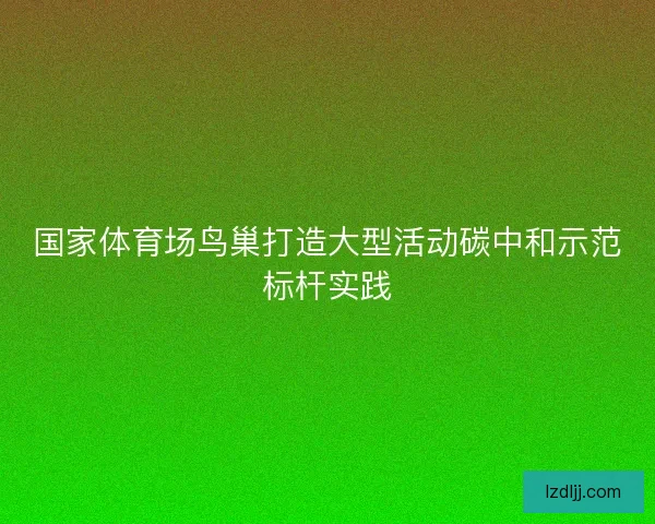 国家体育场鸟巢打造大型活动碳中和示范标杆实践 国家体育场鸟巢打造大型活动碳中和示范标杆实践