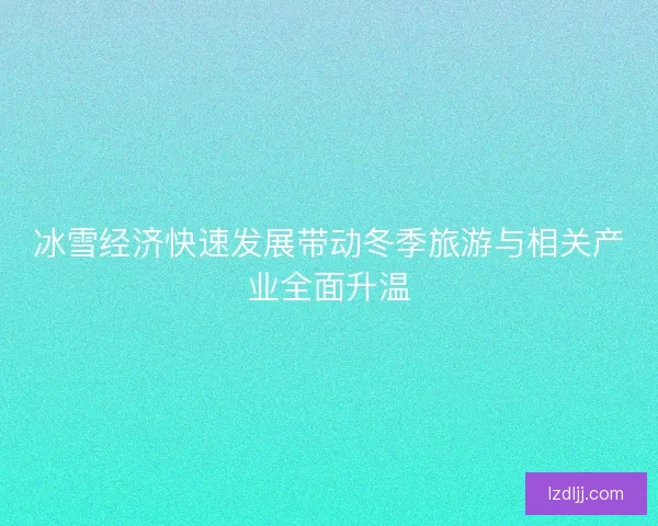 冰雪经济快速发展带动冬季旅游与相关产业全面升温 冰雪经济快速发展带动冬季旅游与相关产业全面升温