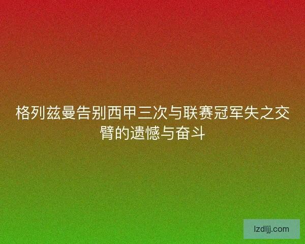 格列兹曼告别西甲三次与联赛冠军失之交臂的遗憾与奋斗 格列兹曼告别西甲三次与联赛冠军失之交臂的遗憾与奋斗