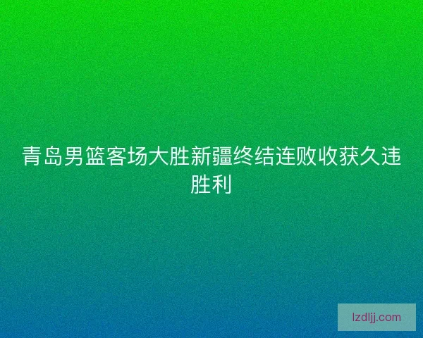 青岛男篮客场大胜新疆终结连败收获久违胜利