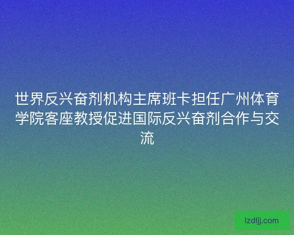 世界反兴奋剂机构主席班卡担任广州体育学院客座教授促进国际反兴奋剂合作与交流