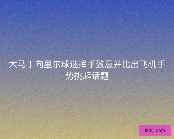 大马丁向里尔球迷挥手致意并比出飞机手势挑起话题