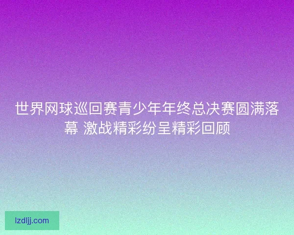 世界网球巡回赛青少年年终总决赛圆满落幕 激战精彩纷呈精彩回顾 世界网球巡回赛青少年年终总决赛圆满落幕 激战精彩纷呈精彩回顾