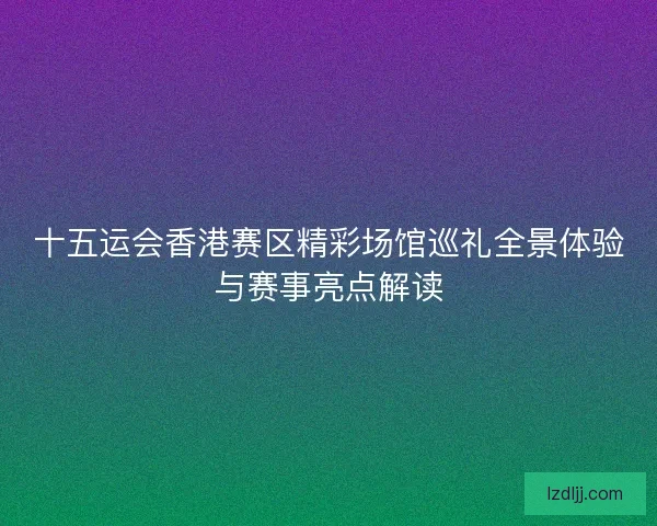 十五运会香港赛区精彩场馆巡礼全景体验与赛事亮点解读