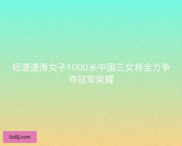 短道速滑女子1000米中国三女将全力争夺冠军荣耀