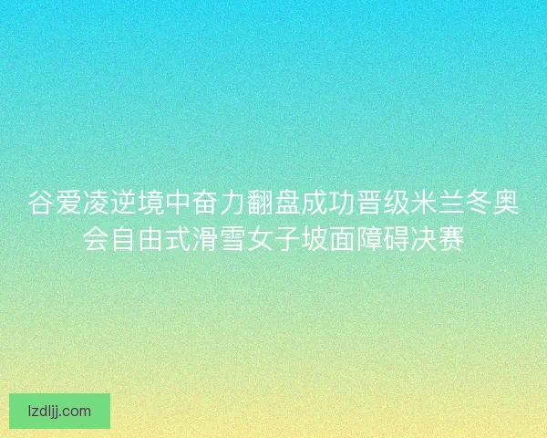 谷爱凌逆境中奋力翻盘成功晋级米兰冬奥会自由式滑雪女子坡面障碍决赛