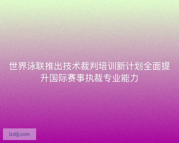 世界泳联推出技术裁判培训新计划全面提升国际赛事执裁专业能力
