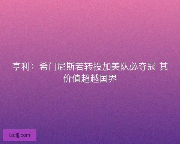 亨利:希门尼斯若转投加美队必夺冠 其价值超越国界 亨利:希门尼斯若转投加美队必夺冠 其价值超越国界
