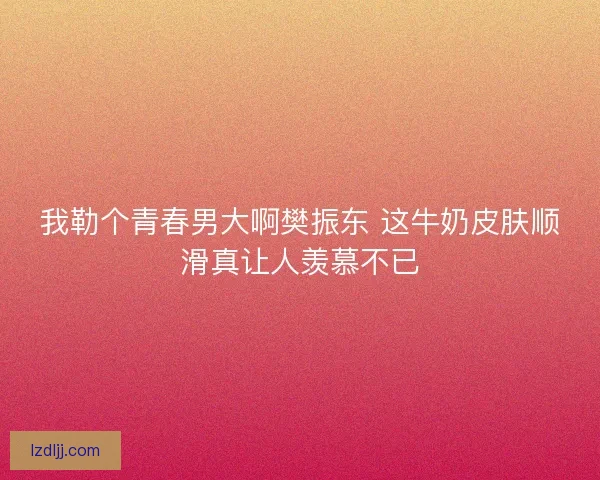 我勒个青春男大啊樊振东 这牛奶皮肤顺滑真让人羡慕不已 我勒个青春男大啊樊振东 这牛奶皮肤顺滑真让人羡慕不已