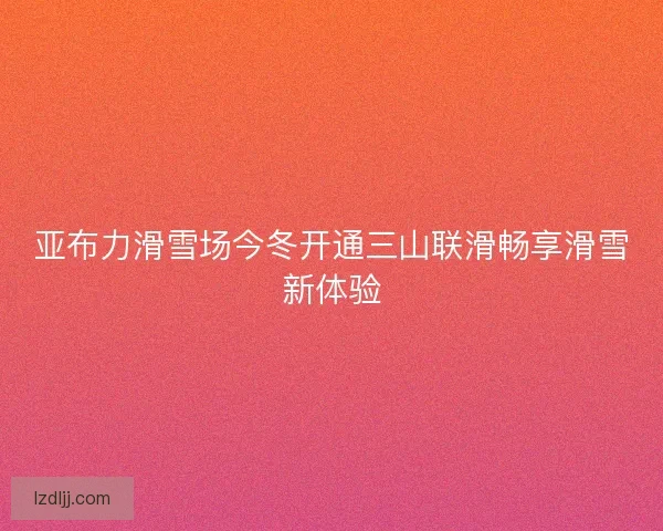 亚布力滑雪场今冬开通三山联滑畅享滑雪新体验 亚布力滑雪场今冬开通三山联滑畅享滑雪新体验