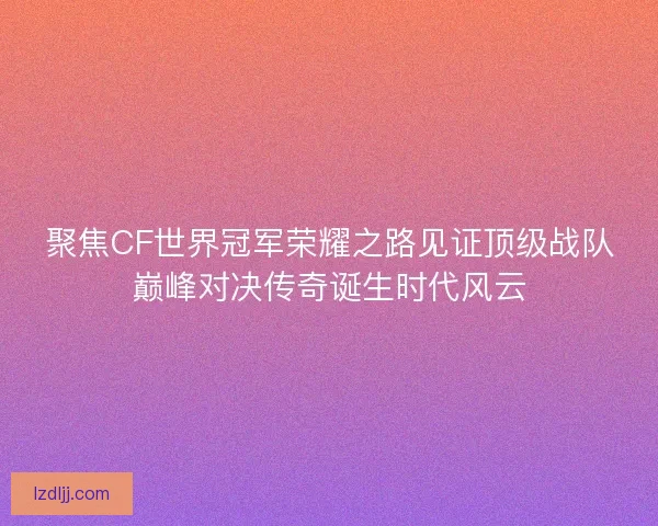 聚焦CF世界冠军荣耀之路见证顶级战队巅峰对决传奇诞生时代风云