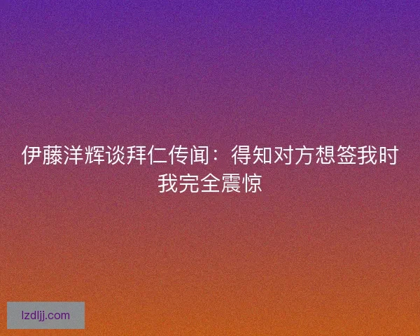 伊藤洋辉谈拜仁传闻:得知对方想签我时我完全震惊 伊藤洋辉谈拜仁传闻:得知对方想签我时我完全震惊