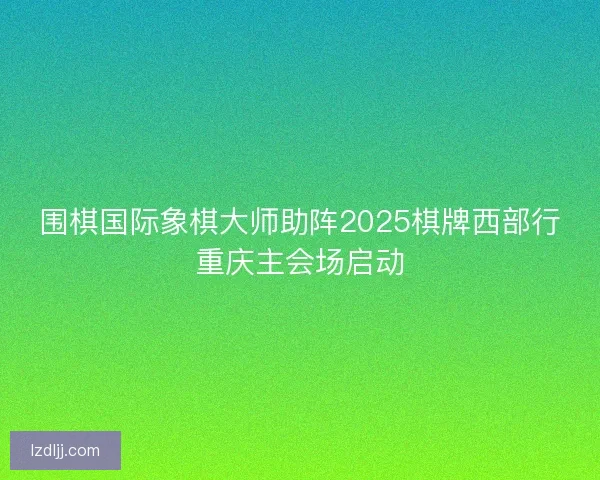 围棋国际象棋大师助阵2025棋牌西部行重庆主会场启动
