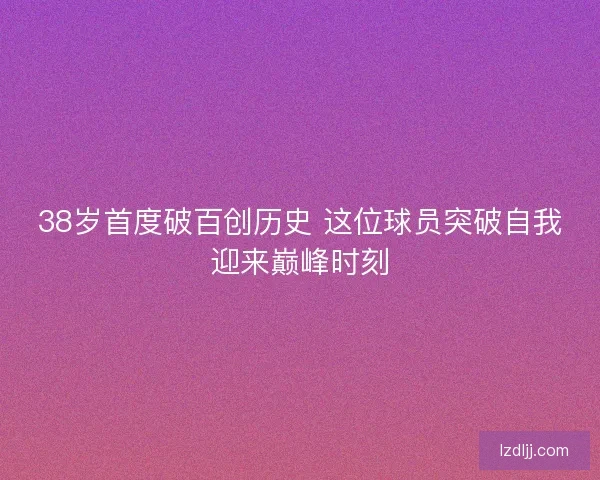 38岁首度破百创历史 这位球员突破自我迎来巅峰时刻 38岁首度破百创历史 这位球员突破自我迎来巅峰时刻