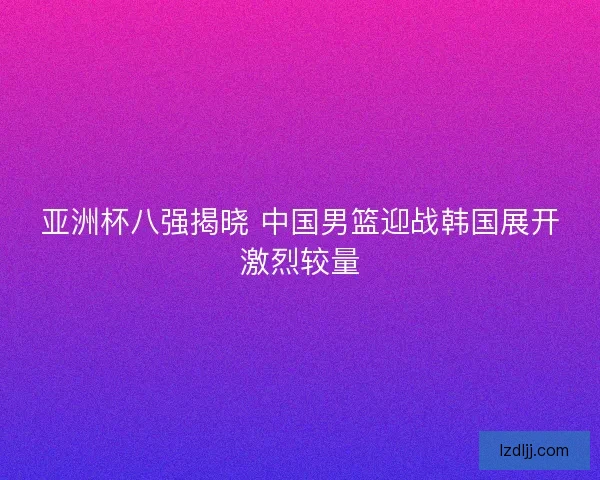 亚洲杯八强揭晓 中国男篮迎战韩国展开激烈较量